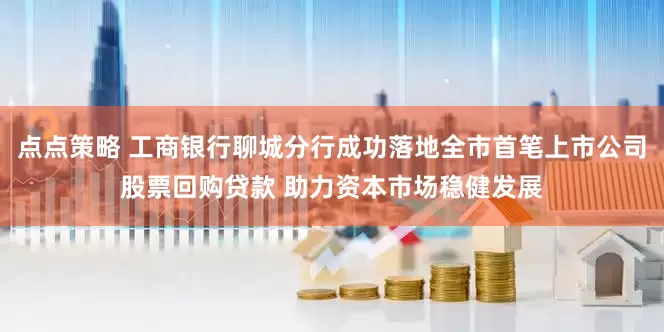 点点策略 工商银行聊城分行成功落地全市首笔上市公司股票回购贷款 助力资本市场稳健发展
