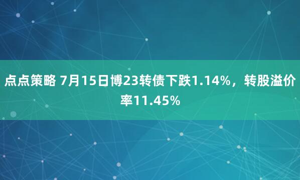 点点策略 7月15日博23转债下跌1.14%，转股溢价率11.45%